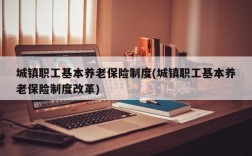 城镇职工基本养老保险制度(城镇职工基本养老保险制度改革)