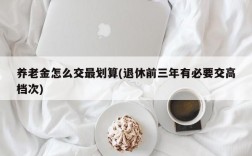 养老金怎么交最划算(退休前三年有必要交高档次)