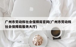 广州市劳动和社会保障局官网(广州市劳动和社会保障局服务大厅)