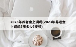 2023年养老金上调吗(2023年养老金上调吗?涨多少?视频)