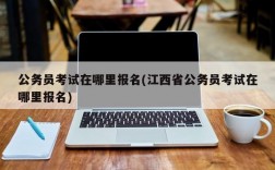 公务员考试在哪里报名(江西省公务员考试在哪里报名)