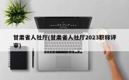 甘肃省人社厅(甘肃省人社厅2023职称评审)