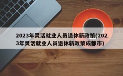 2023年灵活就业人员退休新政策(2023年灵活就业人员退休新政策成都市)