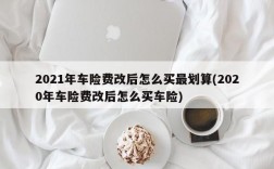 2021年车险费改后怎么买最划算(2020年车险费改后怎么买车险)