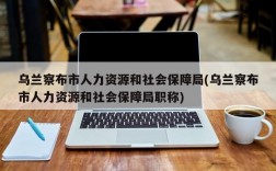 乌兰察布市人力资源和社会保障局(乌兰察布市人力资源和社会保障局职称)