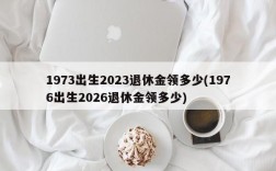 1973出生2023退休金领多少(1976出生2026退休金领多少)