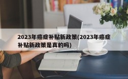 2023年癌症补贴新政策(2023年癌症补贴新政策是真的吗)