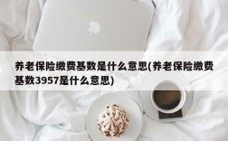 养老保险缴费基数是什么意思(养老保险缴费基数3957是什么意思)