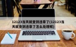 12123当天就查到违章了(12123当天就查到违章了怎么处理呢)