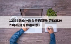 12333失业补助金查询到账(劳动法2023年新规定辞退补偿)