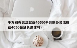 千万别办灵活就业4050(千万别办灵活就业4050会延长退休吗)