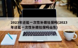 2023年还能一次性补缴社保吗(2023年还能一次性补缴社保吗山东)