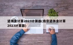 退休金计算2023计算器(南京退休金计算2023计算器)