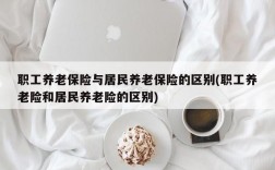 职工养老保险与居民养老保险的区别(职工养老险和居民养老险的区别)