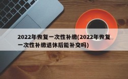 2022年恢复一次性补缴(2022年恢复一次性补缴退休后能补交吗)