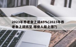 2023年养老金上调45%(2023年养老金上调将至 哪些人能上涨?)