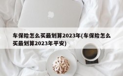 车保险怎么买最划算2023年(车保险怎么买最划算2023年平安)