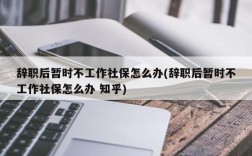 辞职后暂时不工作社保怎么办(辞职后暂时不工作社保怎么办 知乎)