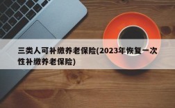 三类人可补缴养老保险(2023年恢复一次性补缴养老保险)