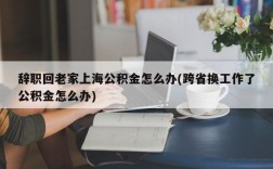 辞职回老家上海公积金怎么办(跨省换工作了公积金怎么办)