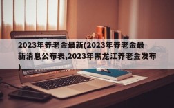 2023年养老金最新(2023年养老金最新消息公布表,2023年黑龙江养老金发布)