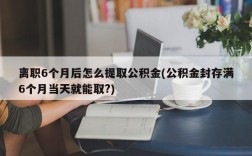 离职6个月后怎么提取公积金(公积金封存满6个月当天就能取?)