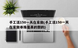 手工活150一天在家做(手工活150一天在家做串珠是真的假的)