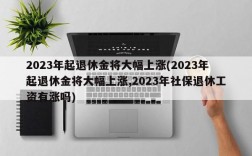 2023年起退休金将大幅上涨(2023年起退休金将大幅上涨,2023年社保退休工资有涨吗)