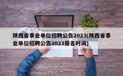 陕西省事业单位招聘公告2023(陕西省事业单位招聘公告2023报名时间)