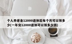 个人养老金12000退休后每个月可以领多少(一年交12000退休可以领多少钱)