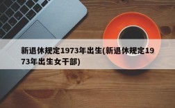 新退休规定1973年出生(新退休规定1973年出生女干部)