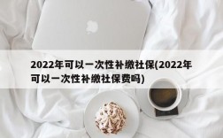 2022年可以一次性补缴社保(2022年可以一次性补缴社保费吗)