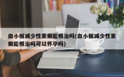 血小板减少性紫癜能根治吗(血小板减少性紫癜能根治吗可以怀孕吗)