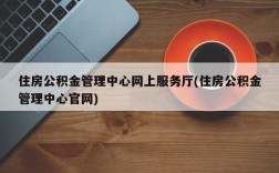 住房公积金管理中心网上服务厅(住房公积金管理中心官网)