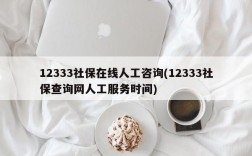 12333社保在线人工咨询(12333社保查询网人工服务时间)