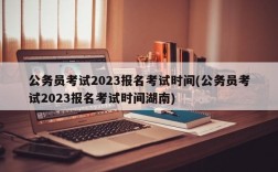 公务员考试2023报名考试时间(公务员考试2023报名考试时间湖南)