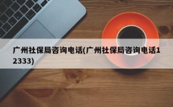 广州社保局咨询电话(广州社保局咨询电话12333)